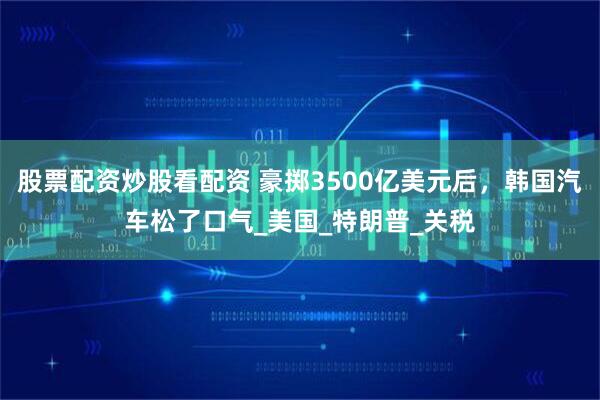 股票配资炒股看配资 豪掷3500亿美元后，韩国汽车松了口气_美国_特朗普_关税