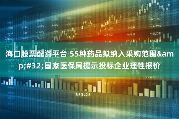 海口股票配资平台 55种药品拟纳入采购范围&#32;国家医保局提示投标企业理性报价