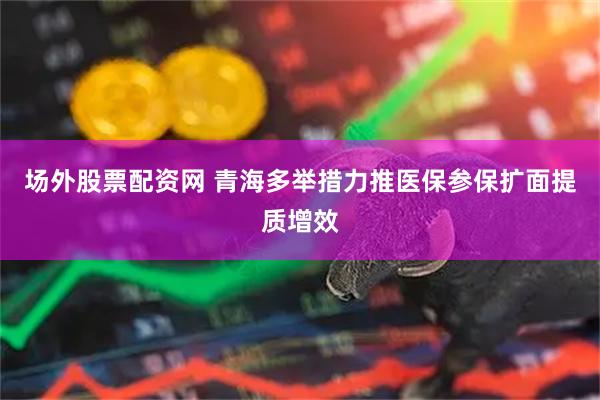 场外股票配资网 青海多举措力推医保参保扩面提质增效