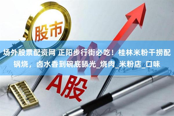 场外股票配资网 正阳步行街必吃！桂林米粉干捞配锅烧，卤水香到碗底舔光_烧肉_米粉店_口味