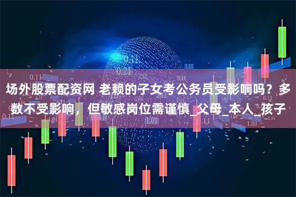 场外股票配资网 老赖的子女考公务员受影响吗？多数不受影响，但敏感岗位需谨慎_父母_本人_孩子