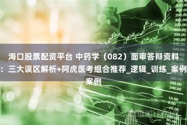 海口股票配资平台 中药学（082）面审答辩资料：三大误区解析+阿虎医考组合推荐_逻辑_训练_案例