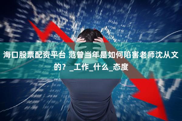 海口股票配资平台 范曾当年是如何陷害老师沈从文的？_工作_什么_态度