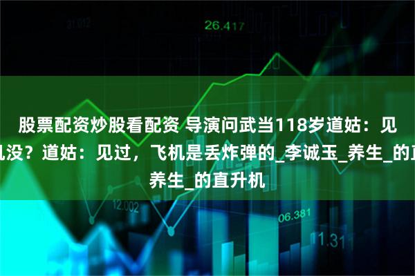 股票配资炒股看配资 导演问武当118岁道姑：见过飞机没？道姑：见过，飞机是丢炸弹的_李诚玉_养生_的直升机