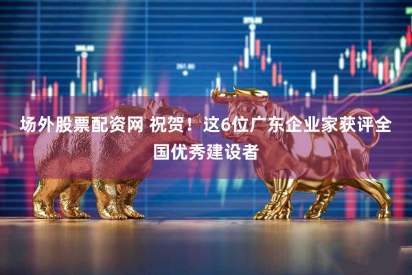场外股票配资网 祝贺！这6位广东企业家获评全国优秀建设者