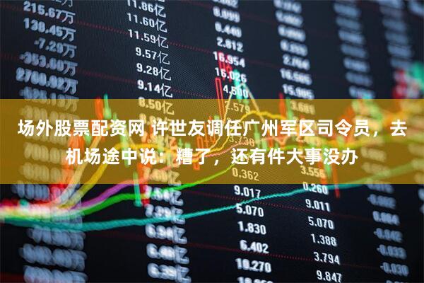 场外股票配资网 许世友调任广州军区司令员，去机场途中说：糟了，还有件大事没办