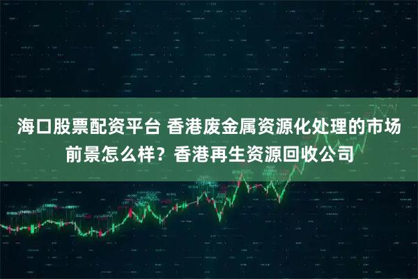 海口股票配资平台 香港废金属资源化处理的市场前景怎么样？香港再生资源回收公司