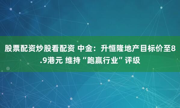 股票配资炒股看配资 中金：升恒隆地产目标价至8.9港元 维持“跑赢行业”评级