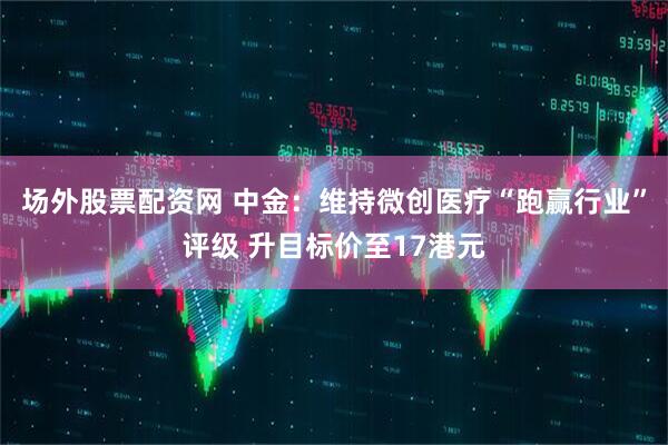 场外股票配资网 中金：维持微创医疗“跑赢行业”评级 升目标价至17港元