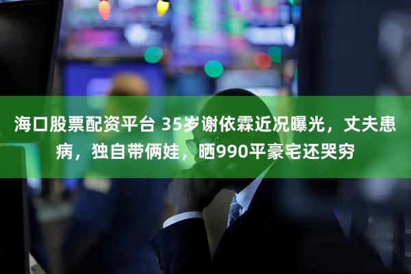 海口股票配资平台 35岁谢依霖近况曝光，丈夫患病，独自带俩娃，晒990平豪宅还哭穷