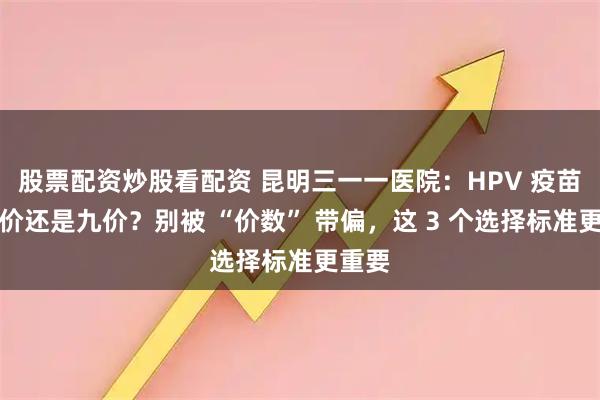 股票配资炒股看配资 昆明三一一医院：HPV 疫苗选二价还是九价？别被 “价数” 带偏，这 3 个选择标准更重要