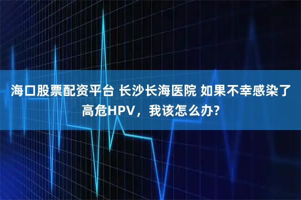 海口股票配资平台 长沙长海医院 如果不幸感染了高危HPV，我该怎么办?