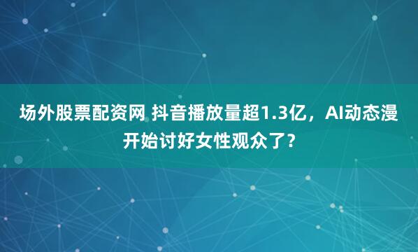 场外股票配资网 抖音播放量超1.3亿，AI动态漫开始讨好女性观众了？