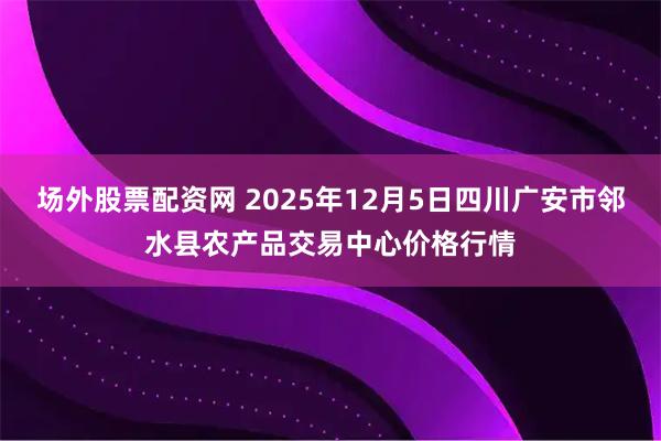 场外股票配资网 2025年12月5日四川广安市邻水县农产品交易中心价格行情
