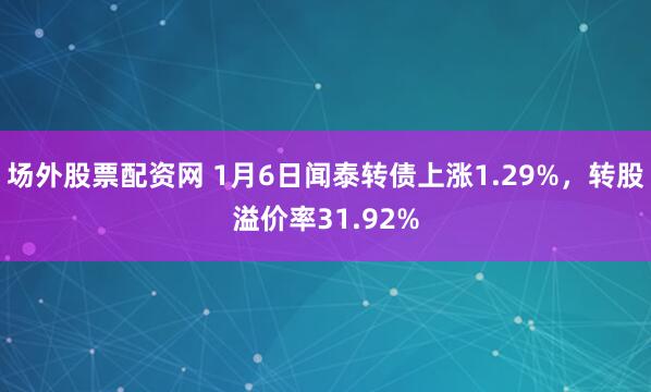 场外股票配资网 1月6日闻泰转债上涨1.29%，转股溢价率31.92%